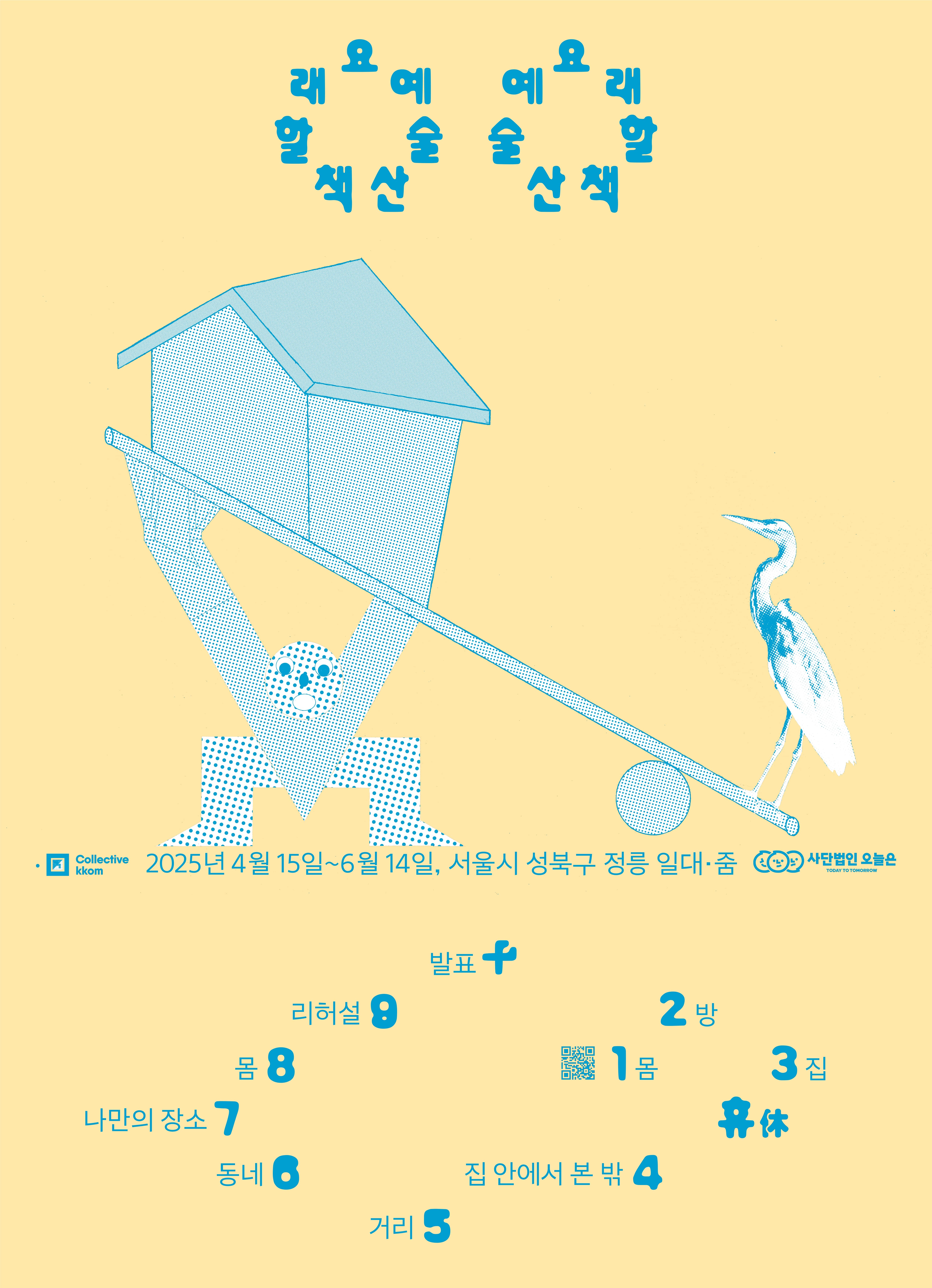 병아리색 배경에 터키석색 글과 그림이 있는 세로 긴 직사각형 포스터. 상단 가운데에 예 술 산 책 할 래 요 큰 글자 일곱 개가 두 묶음 나란히 모여있다. 글자들은 동그란 고리 모양을 이루고 있는데, 하나는 시계 방향 그리고 다른 하나는 반시계 방향에 맞춰 놓여 있다. 화면 중앙에서 누군가 두 무릎을 굽히고 지렛대 한쪽 끝에 놓인 집을 들어 올리고 있다. 이 누군가와 지렛대는 작은 글자와 로고가 이룬 직선을 디디고 있다. 왼쪽부터 오른쪽까지 주최·주관을 맡은 콜렉티브 꼼 로고, 2025년 4월 15일~6월 14일 서울시 성북구 정릉 일대·줌 작은 글자, 후원을 맡은 사단법인 오늘은 로고가 직선 대형을 이룬다. 하단에 아라비아 숫자 1부터 한자 十 훈음 열 십까지 큰 글자 11개가 나선형을 이루고 있다. 1 옆에 몸, 2 옆에 방, 3 옆은 집, 휴 옆에 쉴 휴, 4 옆은 집 안에서 본 밖, 5 옆에 거리, 6 옆에 동네, 7 옆에 나만의 장소, 8 옆에 몸, 9 옆에 리허설 그리고 十 옆에 발표가 작은 글자 크기로 놓여 있다.